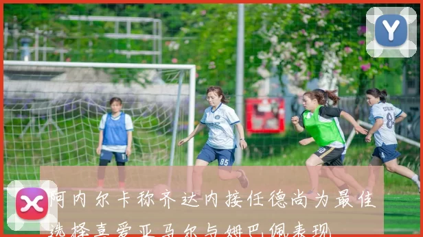阿内尔卡称齐达内接任德尚为最佳选择喜爱亚马尔与姆巴佩表现