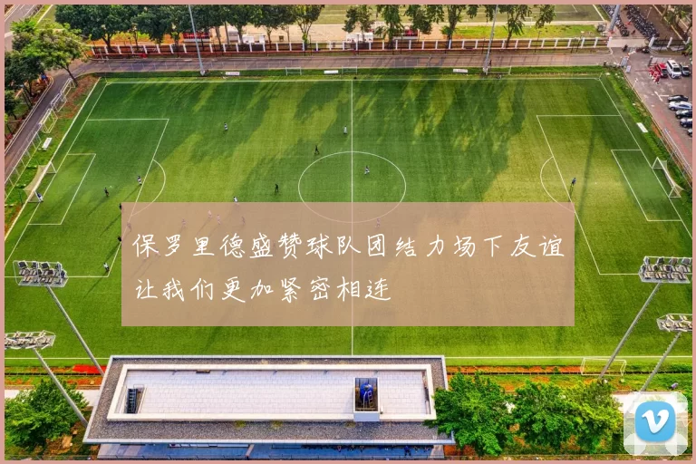 保罗里德盛赞球队团结力场下友谊让我们更加紧密相连
