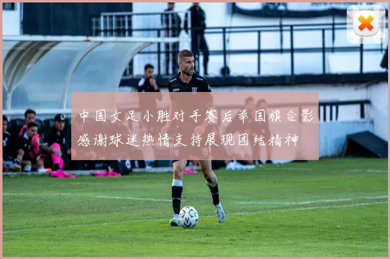 中国女足小胜对手赛后举国旗合影感谢球迷热情支持展现团结精神