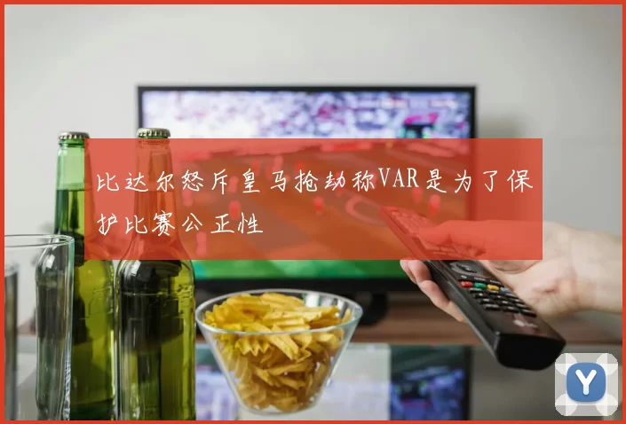 比达尔怒斥皇马抢劫称VAR是为了保护比赛公正性