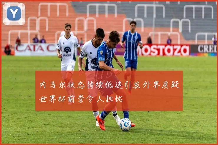 内马尔状态持续低迷引发外界质疑世界杯前景令人担忧