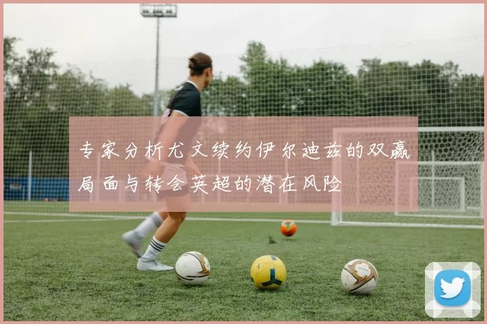 专家分析尤文续约伊尔迪兹的双赢局面与转会英超的潜在风险
