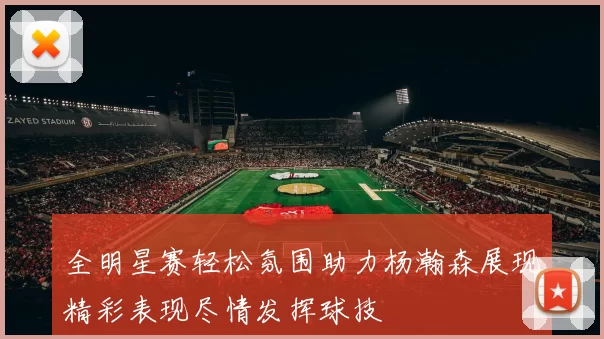 全明星赛轻松氛围助力杨瀚森展现精彩表现尽情发挥球技
