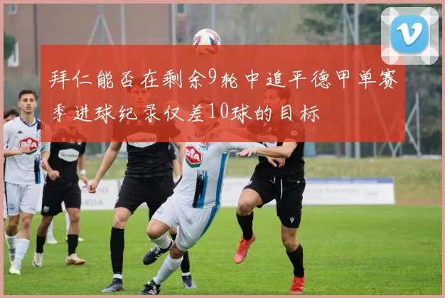 拜仁能否在剩余9轮中追平德甲单赛季进球纪录仅差10球的目标