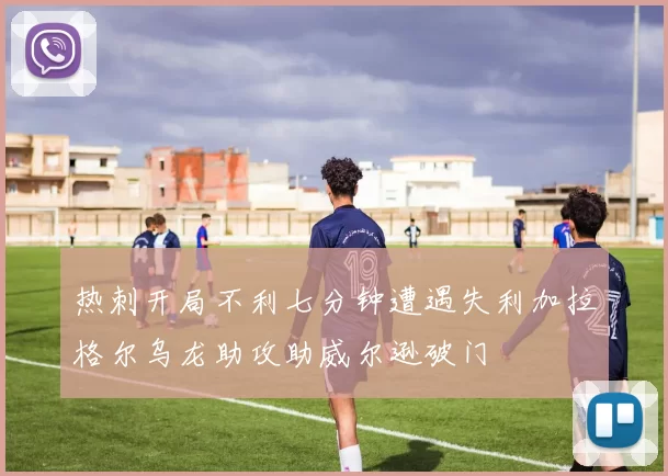 热刺开局不利七分钟遭遇失利加拉格尔乌龙助攻助威尔逊破门