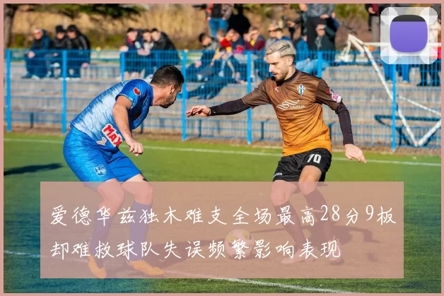 爱德华兹独木难支全场最高28分9板却难救球队失误频繁影响表现