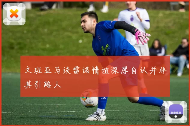 文班亚马谈雷诺情谊深厚自认并非其引路人