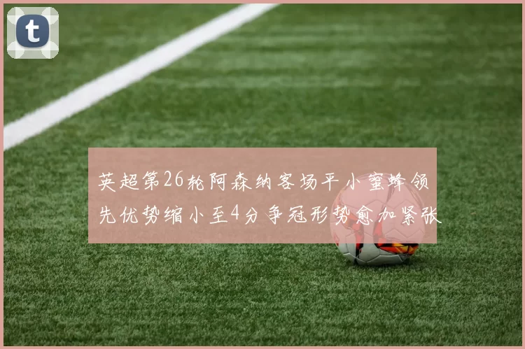 英超第26轮阿森纳客场平小蜜蜂领先优势缩小至4分争冠形势愈加紧张
