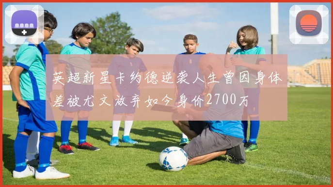 英超新星卡约德逆袭人生曾因身体差被尤文放弃如今身价2700万