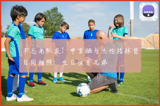 不忘老队友！申京晒与杰伦格林昔日同框照：生日快乐兄弟