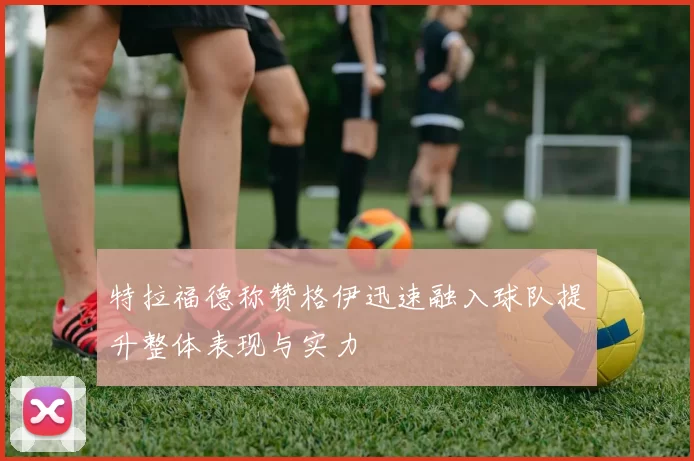 特拉福德称赞格伊迅速融入球队提升整体表现与实力