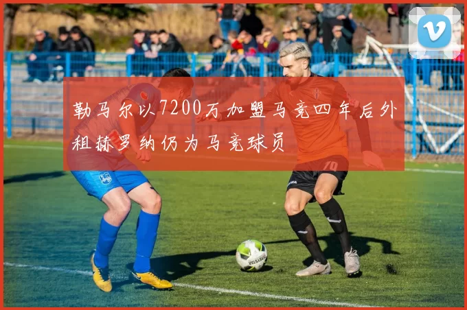 勒马尔以7200万加盟马竞四年后外租赫罗纳仍为马竞球员