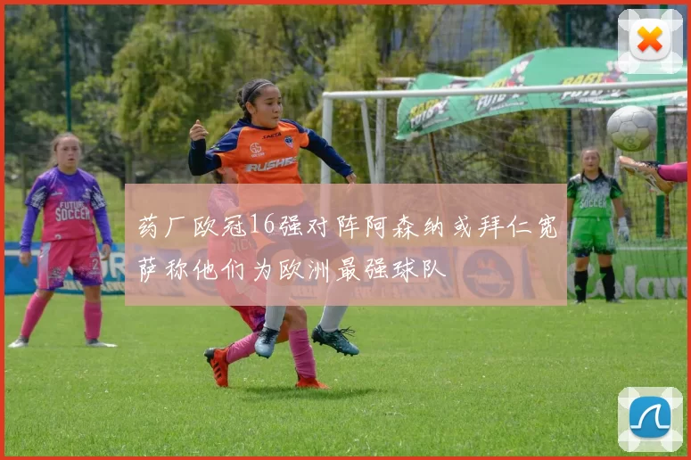 药厂欧冠16强对阵阿森纳或拜仁宽萨称他们为欧洲最强球队