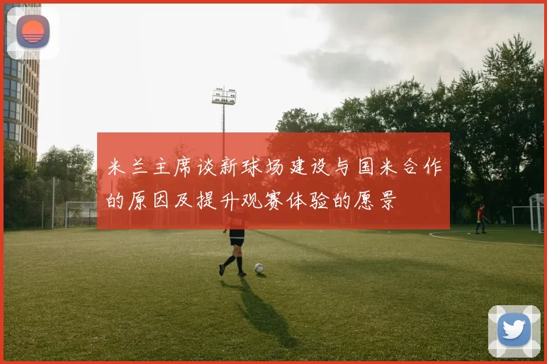 米兰主席谈新球场建设与国米合作的原因及提升观赛体验的愿景