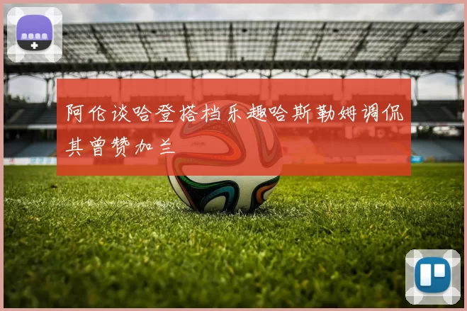 阿伦谈哈登搭档乐趣哈斯勒姆调侃其曾赞加兰
