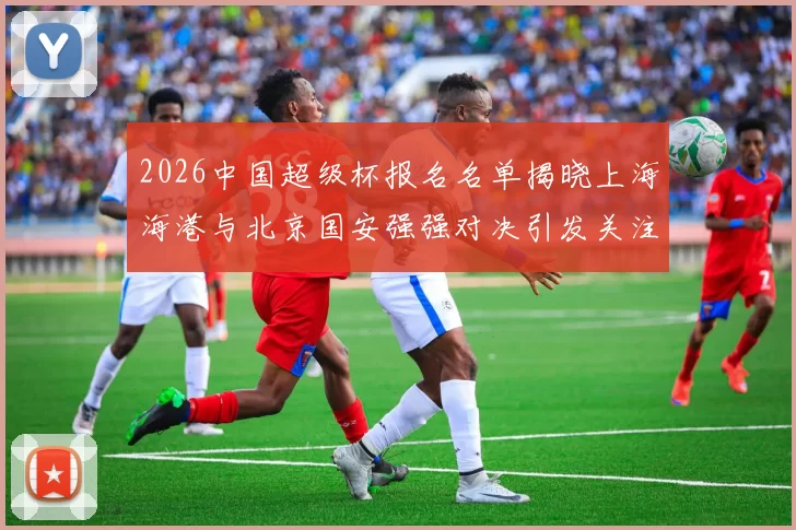 2026中国超级杯报名名单揭晓上海海港与北京国安强强对决引发关注