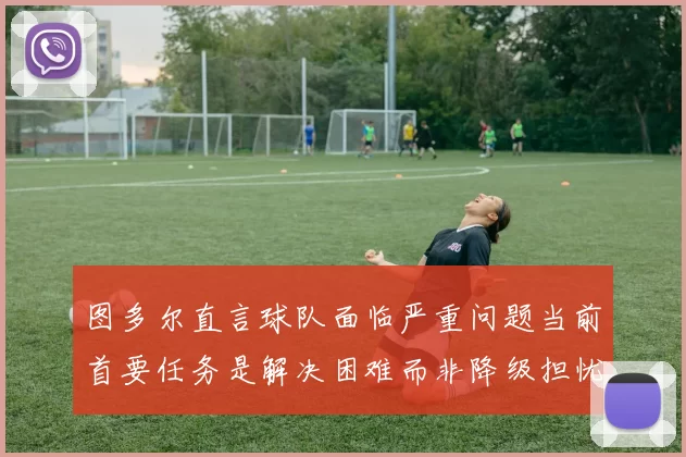 图多尔直言球队面临严重问题当前首要任务是解决困难而非降级担忧