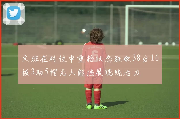文班在对位中重拾状态狂砍38分16板3助5帽无人能挡展现统治力