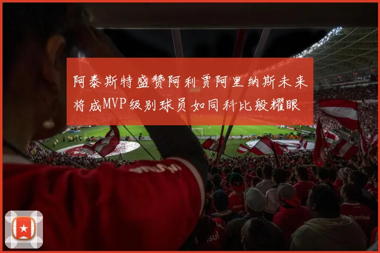 阿泰斯特盛赞阿利贾阿里纳斯未来将成MVP级别球员如同科比般耀眼