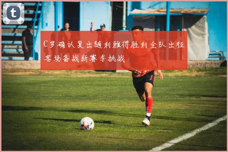 C罗确认复出随利雅得胜利全队出征客场备战新赛季挑战