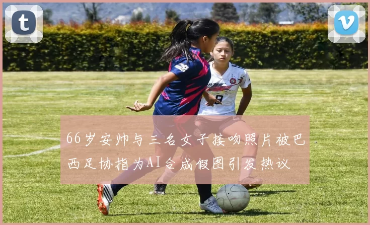66岁安帅与三名女子接吻照片被巴西足协指为AI合成假图引发热议