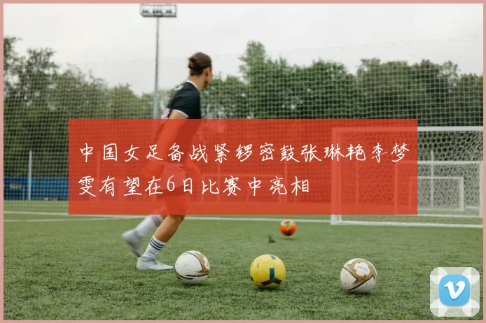 中国女足备战紧锣密鼓张琳艳李梦雯有望在6日比赛中亮相