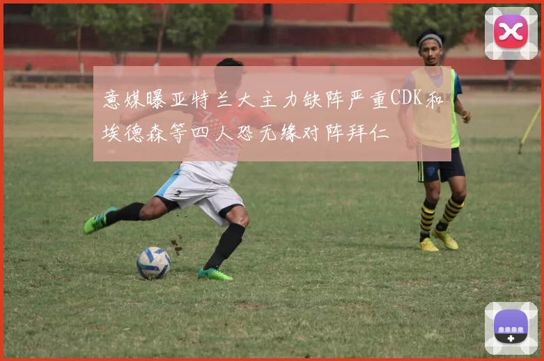 意媒曝亚特兰大主力缺阵严重CDK和埃德森等四人恐无缘对阵拜仁