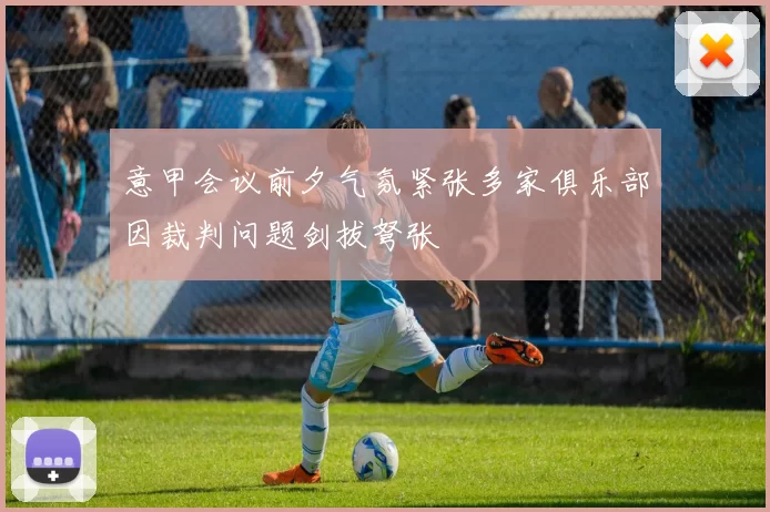 意甲会议前夕气氛紧张多家俱乐部因裁判问题剑拔弩张