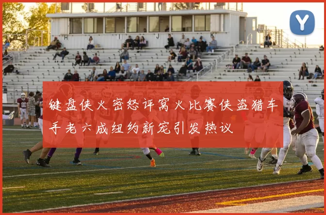 键盘侠火密怒评窝火比赛侠盗猎车手老六成纽约新宠引发热议