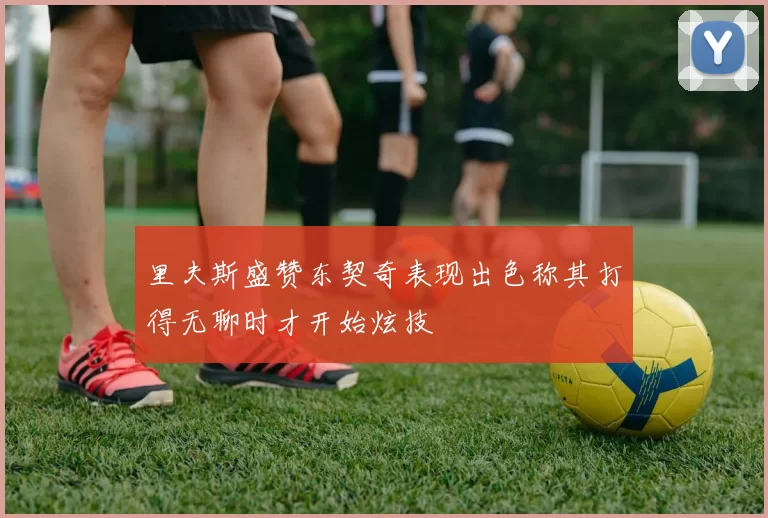 里夫斯盛赞东契奇表现出色称其打得无聊时才开始炫技