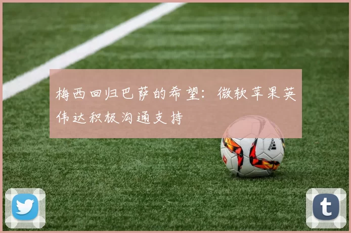 梅西回归巴萨的希望：微软苹果英伟达积极沟通支持