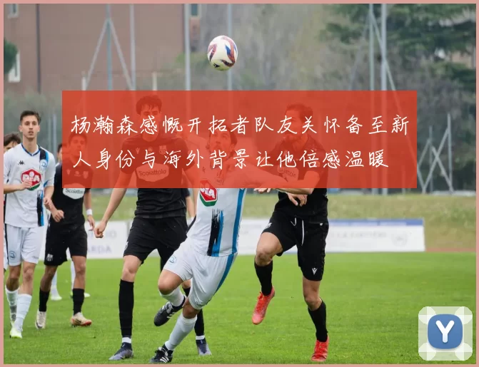 杨瀚森感慨开拓者队友关怀备至新人身份与海外背景让他倍感温暖